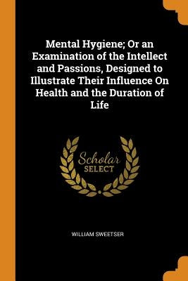 Mental Hygiene; Or an Examination of the Intellect and Passions, Designed to Illustrate Their Influence on Health and the Duration of Life by Sweetser, William