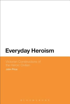 Everyday Heroism: Victorian Constructions of the Heroic Civilian by Price, John
