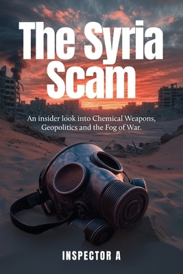 The Syria Scam: An insider look into Chemical Weapons, Geopolitics and the Fog of War by A, Inspector