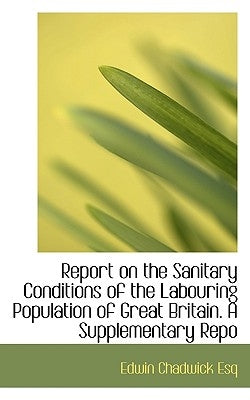 Report on the Sanitary Conditions of the Labouring Population of Great Britain. a Supplementary Repo by Chadwick, Edwin