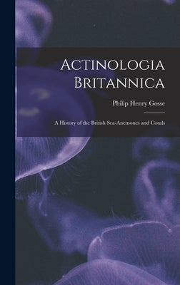 Actinologia Britannica: A History of the British Sea-anemones and Corals by Gosse, Philip Henry