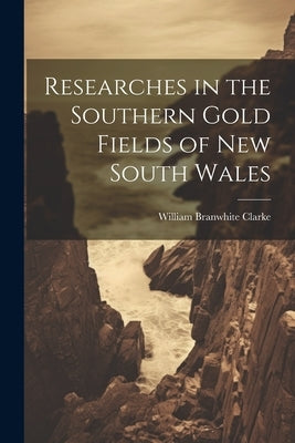 Researches in the Southern Gold Fields of New South Wales by Clarke, William Branwhite