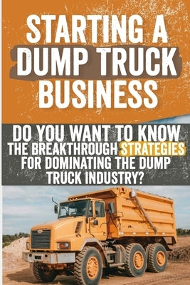 Starting a Dump Truck Business: Do You Want to Know the Breakthrough Strategies for Dominating the Dump Truck Industry? by Feldman, Georgiana J.
