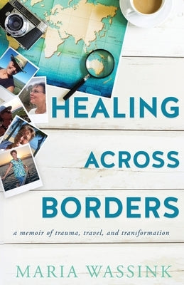 Healing Across Borders: a memoir of trauma, travel, and transformation by Wassink, Maria M.