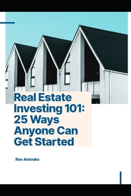 Real Estate Investing 101: 25 Ways Anyone Can Get Started by Antosko, Ron