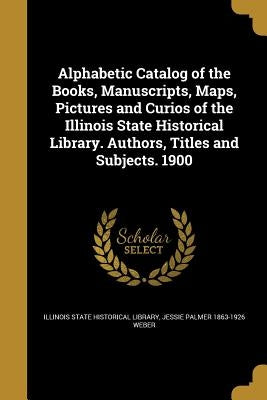 Alphabetic Catalog of the Books, Manuscripts, Maps, Pictures and Curios of the Illinois State Historical Library. Authors, Titles and Subjects. 1900 by Illinois State Historical Library