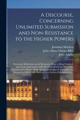 A Discourse, Concerning Unlimited Submission and Non-resistance to the Higher Powers: With Some Reflections on the Resistance Made to King Charles I, by Mayhew, Jonathan 1720-1766