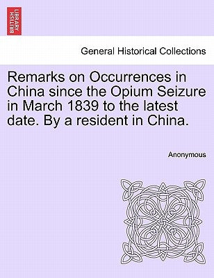 Remarks on Occurrences in China Since the Opium Seizure in March 1839 to the Latest Date. by a Resident in China. by Anonymous