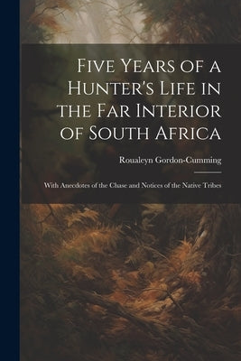 Five Years of a Hunter's Life in the Far Interior of South Africa: With Anecdotes of the Chase and Notices of the Native Tribes by Gordon-Cumming, Roualeyn