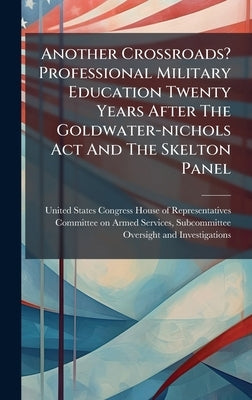 Another Crossroads? Professional Military Education Twenty Years After The Goldwater-nichols Act And The Skelton Panel by United States Congress House of Repre