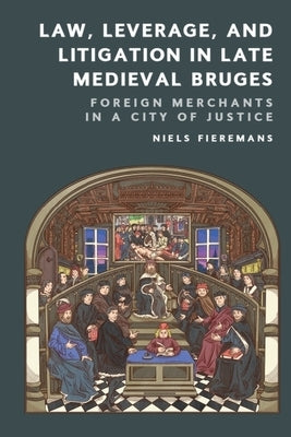 Law, Leverage, and Litigation in Late Medieval Bruges: Foreign Merchants in a City of Justice by Fieremans, Niels