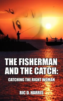 The Fisherman and the Catch: Catching the Right Woman by Harris, Ric D.