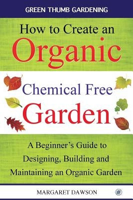 How to create an organic chemical free garden: A Beginner's Guide to Designing, Building and Maintaining an Organic Garden by Dawson, Margaret