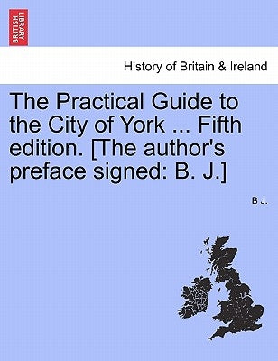 The Practical Guide to the City of York ... Fifth Edition. [The Author's Preface Signed: B. J.] by J, B.