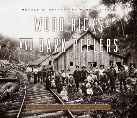 Wood Hicks and Bark Peelers: A Visual History of Pennsylvania's Railroad Lumbering Communities; The Photographic Legacy of William T. Clarke by Ostman, Ronald E.
