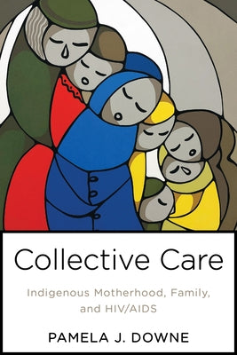 Collective Care: Indigenous Motherhood, Family, and Hiv/AIDS by Downe, Pamela