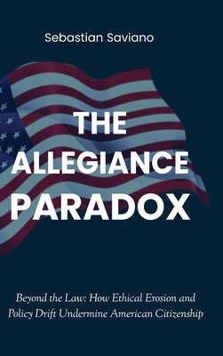The Allegiance Paradox: Beyond the Law: How Ethical Erosion and Policy Drift Undermine American Citizenship by Saviano, Sebastian