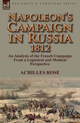 Napoleon's Campaign in Russia 1812: An Analysis of the French Campaign from a Logistical and Medical Perspective by Rose, Achilles