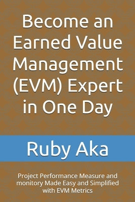 Become an Earned Value Management (EVM) Expert in One Day: Project Performance Measure and monitory Made Easy and Simplified with EVM Metrics by Aka, Ruby Ozurumba