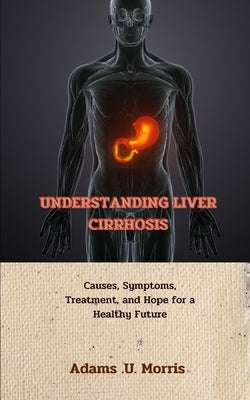 Understanding Liver Cirrhosis: Causes, Symptoms, Treatment, and Hope for a Healthy Future by Morris, Adams U.