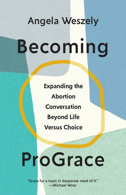Becoming Prograce: Expanding the Abortion Conversation Beyond Life Versus Choice by Weszely, Angela