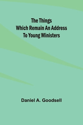 The Things Which Remain An Address To Young Ministers by Goodsell, Daniel A.