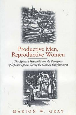 Productive Men and Reproductive Women: The Agrarian Household and the Emergence of Separate Spheres During the German Enlightenment by Gray, Marion W.