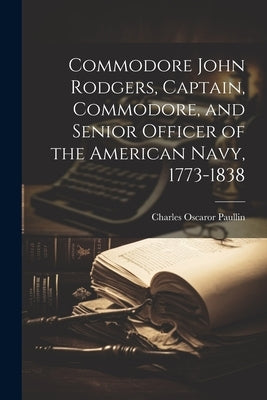 Commodore John Rodgers, Captain, Commodore, and Senior Officer of the American Navy, 1773-1838 by Charles Oscaror 9-1944, Paullin