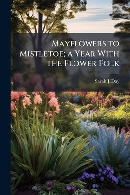 Mayflowers to Mistletoe; a Year With the Flower Folk by Day, Sarah J.