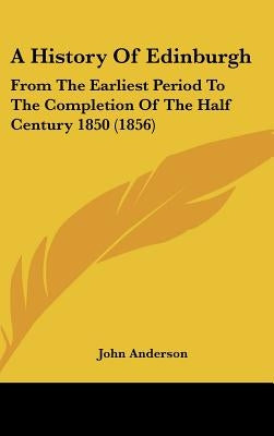 A History Of Edinburgh: From The Earliest Period To The Completion Of The Half Century 1850 (1856) by Anderson, John