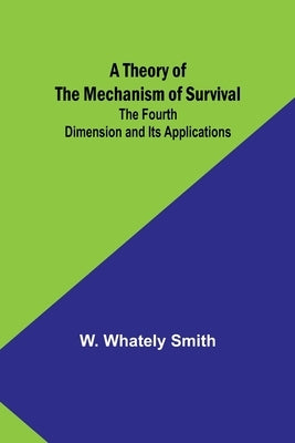 A Theory of the Mechanism of Survival: The Fourth Dimension and Its Applications by Smith, W. Whately