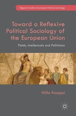 Toward a Reflexive Political Sociology of the European Union: Fields, Intellectuals and Politicians by Kauppi, Niilo