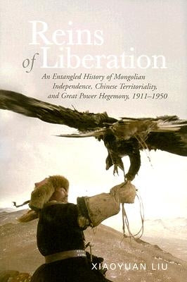 Reins of Liberation: An Entangled History of Mongolian Independence, Chinese Territoriality, and Great Power Hegemony, 1911-1950 by Liu, Xiaoyuan