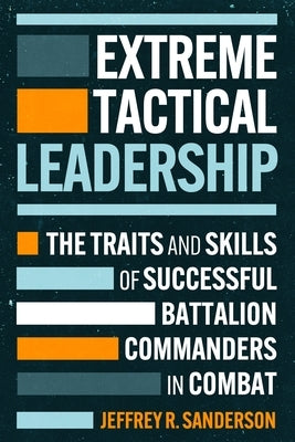 Extreme Tactical Leadership: The Traits and Skills of Successful Battalion Commanders in Combat by Sanderson, Jeffrey R.