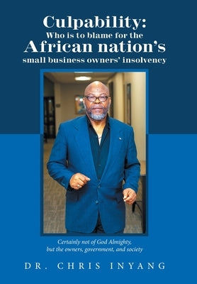 Culpability: Who Is to Blame for the African Nation's Small Business Owners' Insolvency: Certainly Not of God Almighty, but the Own by Inyang, Chris