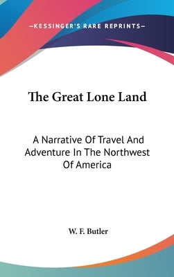 The Great Lone Land: A Narrative Of Travel And Adventure In The Northwest Of America by Butler, W. F.