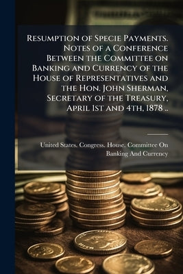 Resumption of Specie Payments. Notes of a Conference Between the Committee on Banking and Currency of the House of Representatives and the Hon. John S by United States Congress House Committe
