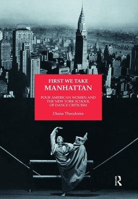 First We Take Manhattan: Four American Women and the New York School of Dance Criticism by Theodores, Diana