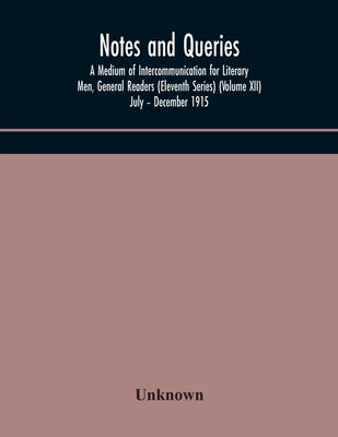 Notes And Queries; A Medium Of Intercommunication For Literary Men, General Readers (Eleventh Series) (Volume Xii) July - December 1915 by Unknown
