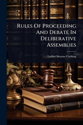 Rules Of Proceeding And Debate In Deliberative Assemblies by Cushing, Luther Stearns