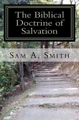 The Biblical Doctrine of Salvation: Why Man Needs to be Saved, and How God Accomplishes the Task by Smith, Sam A.