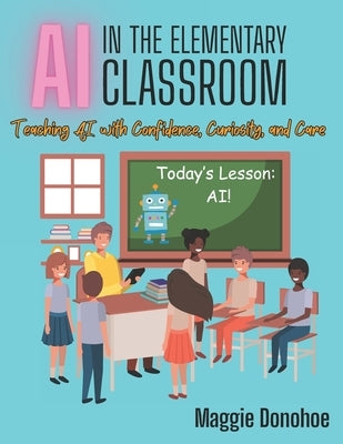 AI in the Elementary Classroom: Teaching AI with Confidence, Curiosity, and Care by Donohoe, Maggie C.
