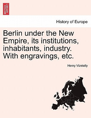 Berlin under the New Empire, its institutions, inhabitants, industry. With engravings, etc. by Vizetelly, Henry