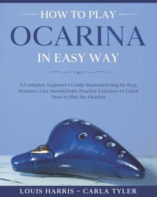 How to Play Ocarina in Easy Way: Learn How to Play Ocarina in Easy Way by this Complete beginner's Illustrated Guide!Basics, Features, Easy Instructio by Tyler, Carla