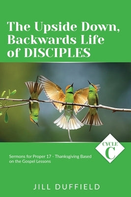 The Upside Down, Backwards Life of Disciples: Cycle C Sermons for Proper 17 - Thanksgiving Based on the Gospel Lessons by Duffield, Jill