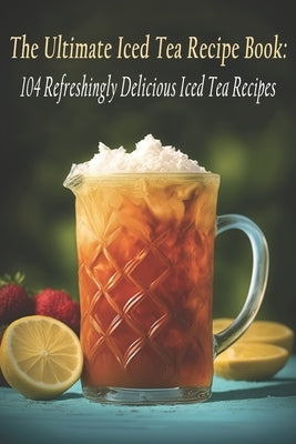 The Ultimate Iced Tea Recipe Book: 104 Refreshingly Delicious Iced Tea Recipes by Ictere, Ulti