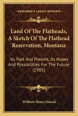 Land Of The Flatheads, A Sketch Of The Flathead Reservation, Montana: Its Past And Present, Its Hopes And Possibilities For The Future (1905) by Smead, William Henry