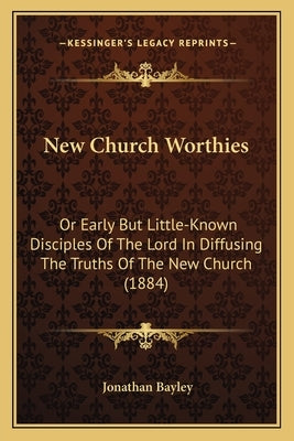 New Church Worthies: Or Early But Little-Known Disciples Of The Lord In Diffusing The Truths Of The New Church (1884) by Bayley, Jonathan