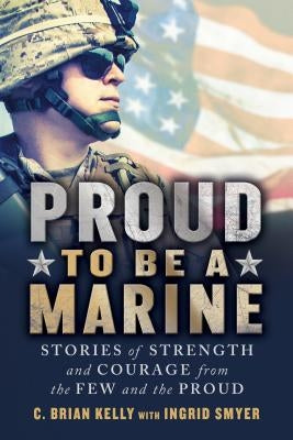 Proud to Be a Marine: Stories of Strength and Courage from the Few and the Proud by Kelly, C. Brian