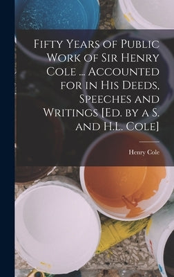 Fifty Years of Public Work of Sir Henry Cole ... Accounted for in His Deeds, Speeches and Writings [Ed. by a S. and H.L. Cole] by Cole, Henry